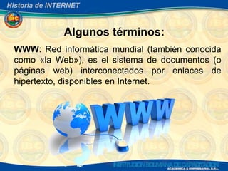 Historia de INTERNET



               Algunos términos:
 WWW: Red informática mundial (también conocida
 como «la Web»), es el sistema de documentos (o
 páginas web) interconectados por enlaces de
 hipertexto, disponibles en Internet.
 