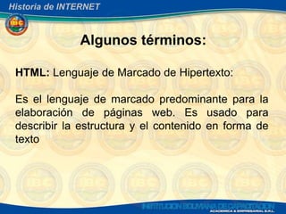 Historia de INTERNET



               Algunos términos:

 HTML: Lenguaje de Marcado de Hipertexto:

 Es el lenguaje de marcado predominante para la
 elaboración de páginas web. Es usado para
 describir la estructura y el contenido en forma de
 texto
 