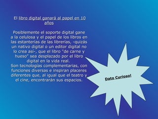 El  libro digital ganará al papel en 10 años Posiblemente el soporte digital gane a la celulosa y el papel de los libros en las estanterías de las librerías, -quizás un nativo digital o un editor digital no lo crea así-, que el libro "de carne y hueso" sea desplazado por el libro digital en la vida real.  Son tecnologías complementarias, con funciones diversas e inspiran placeres diferentes que, al igual que el teatro y el cine, encontrarán sus espacios.   Dato Curioso! 