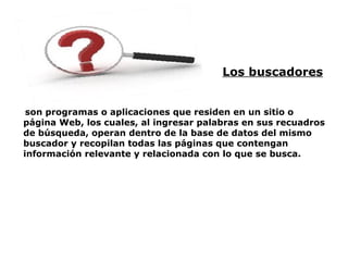 Los buscadores   son programas o aplicaciones que residen en un sitio o página Web, los cuales, al ingresar palabras en sus recuadros de búsqueda, operan dentro de la base de datos del mismo buscador y recopilan todas las páginas que contengan información relevante y relacionada con lo que se busca. 