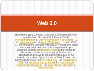 Web 2.0

El término Web 2.0 está asociado a aplicaciones web
          que facilitan el compartir información, la
 interoperabilidad, el diseño centrado en el usuario[1] y
  la colaboración en la World Wide Web. Un sitio Web
2.0 permite a los usuarios interactuar y colaborar entre
      sí como creadores de contenido generado por
   usuarios en una comunidad virtual, a diferencia de
       sitios web donde los usuarios se limitan a la
     observación pasiva de los contenidos que se ha
   creado para ellos. Ejemplos de la Web 2.0 son las
comunidades web, los servicios web, las aplicaciones
    Web, los servicios de red social, los servicios de
   alojamiento de videos, las wikis, blogs, mashups y
                        folcsonomías.
 