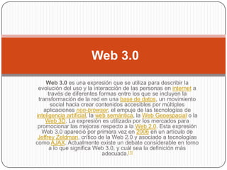 Web 3.0
     Web 3.0 es una expresión que se utiliza para describir la
 evolución del uso y la interacción de las personas en internet a
      través de diferentes formas entre los que se incluyen la
 transformación de la red en una base de datos, un movimiento
       social hacia crear contenidos accesibles por múltiples
   aplicaciones non-browser, el empuje de las tecnologías de
inteligencia artificial, la web semántica, la Web Geoespacial o la
    Web 3D. La expresión es utilizada por los mercados para
 promocionar las mejoras respecto a la Web 2.0. Esta expresión
   Web 3.0 apareció por primera vez en 2006 en un artículo de
 Jeffrey Zeldman, crítico de la Web 2.0 y asociado a tecnologías
como AJAX. Actualmente existe un debate considerable en torno
       a lo que significa Web 3.0, y cuál sea la definición más
                              adecuada.[1]
 