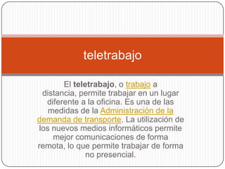 teletrabajo

        El teletrabajo, o trabajo a
  distancia, permite trabajar en un lugar
   diferente a la oficina. Es una de las
    medidas de la Administración de la
demanda de transporte. La utilización de
 los nuevos medios informáticos permite
     mejor comunicaciones de forma
remota, lo que permite trabajar de forma
               no presencial.
 
