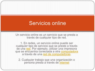 Servicios online

Un servicio online es un servicio que se presta a
        través de cualquier tipo de red.
    1. En redes, un servicio online puede ser
cualquier tipo de servicio que se preste a través
 de una red. Por ejemplo, utilizar una impresora
que se encuentra conectada a otra computadora
     a través de una red de computadoras.
  2. Cualquier trabajo que una organización o
      persona presta a través de internet
 
