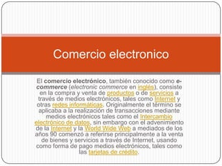 Comercio electronico

 El comercio electrónico, también conocido como e-
commerce (electronic commerce en inglés), consiste
  en la compra y venta de productos o de servicios a
 través de medios electrónicos, tales como Internet y
 otras redes informáticas. Originalmente el término se
 aplicaba a la realización de transacciones mediante
     medios electrónicos tales como el Intercambio
electrónico de datos, sin embargo con el advenimiento
de la Internet y la World Wide Web a mediados de los
años 90 comenzó a referirse principalmente a la venta
   de bienes y servicios a través de Internet, usando
como forma de pago medios electrónicos, tales como
                  las tarjetas de crédito.
 