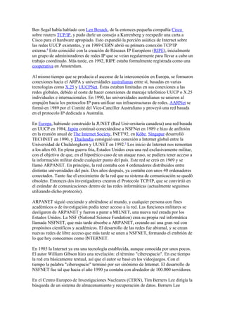 Ben Segal había hablado con Len Bosack, de la entonces pequeña compañía Cisco
sobre routers TCP/IP, y pudo darle un consejo a Karrenberg y reexpedir una carta a
Cisco para el hardware apropiado. Esto expandió la porción asiática de Internet sobre
las redes UUCP existentes, y en 1989 CERN abrió su primera conexión TCP/IP
externa.4 Esto coincidió con la creación de Réseaux IP Européens (RIPE), inicialmente
un grupo de administradores de redes IP que se veían regularmente para llevar a cabo un
trabajo coordinado. Más tarde, en 1992, RIPE estaba formalmente registrada como una
cooperativa en Ámsterdam.

Al mismo tiempo que se producía el ascenso de la interconexión en Europa, se formaron
conexiones hacia el ARPA y universidades australianas entre sí, basadas en varias
tecnologías como X.25 y UUCPNet. Éstas estaban limitadas en sus conexiones a las
redes globales, debido al coste de hacer conexiones de marcaje telefónico UUCP o X.25
individuales e internacionales. En 1990, las universidades australianas se unieron al
empujón hacia los protocolos IP para unificar sus infraestructuras de redes. AARNet se
formó en 1989 por el Comité del Vice-Canciller Australiano y proveyó una red basada
en el protocolo IP dedicada a Australia.

En Europa, habiendo construido la JUNET (Red Universitaria canadesa) una red basada
en UUCP en 1984, Japón continuó conectándose a NSFNet en 1989 e hizo de anfitrión
en la reunión anual de The Internet Society, INET'92, en Kōbe. Singapur desarrolló
TECHNET en 1990, y Thailandia consiguió una conexión a Internet global entre la
Universidad de Chulalongkorn y UUNET en 1992.5 Los inicio de Internet nos remontan
a los años 60. En plena guerra fría, Estados Unidos crea una red exclusivamente militar,
con el objetivo de que, en el hipotético caso de un ataque ruso, se pudiera tener acceso a
la información militar desde cualquier punto del país. Este red se creó en 1969 y se
llamó ARPANET. En principio, la red contaba con 4 ordenadores distribuidos entre
distintas universidades del país. Dos años después, ya contaba con unos 40 ordenadores
conectados. Tanto fue el crecimiento de la red que su sistema de comunicación se quedó
obsoleto. Entonces dos investigadores crearon el Protocolo TCP/IP, que se convirtió en
el estándar de comunicaciones dentro de las redes informáticas (actualmente seguimos
utilizando dicho protocolo).

ARPANET siguió creciendo y abriéndose al mundo, y cualquier persona con fines
académicos o de investigación podía tener acceso a la red. Las funciones militares se
desligaron de ARPANET y fueron a parar a MILNET, una nueva red creada por los
Estados Unidos. La NSF (National Science Fundation) crea su propia red informática
llamada NSFNET, que más tarde absorbe a ARPANET, creando así una gran red con
propósitos científicos y académicos. El desarrollo de las redes fue abismal, y se crean
nuevas redes de libre acceso que más tarde se unen a NSFNET, formando el embrión de
lo que hoy conocemos como INTERNET.

En 1985 la Internet ya era una tecnología establecida, aunque conocida por unos pocos.
El autor William Gibson hizo una revelación: el término "ciberespacio". En ese tiempo
la red era básicamente textual, así que el autor se basó en los videojuegos. Con el
tiempo la palabra "ciberespacio" terminó por ser sinónimo de Internet. El desarrollo de
NSFNET fue tal que hacia el año 1990 ya contaba con alrededor de 100.000 servidores.

En el Centro Europeo de Investigaciones Nucleares (CERN), Tim Berners Lee dirigía la
búsqueda de un sistema de almacenamiento y recuperación de datos. Berners Lee
 