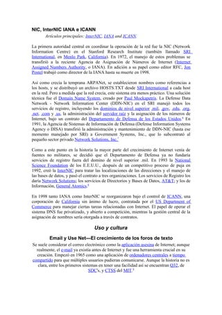 NIC, InterNIC IANA e ICANN
       Artículos principales: InterNIC, IANA and ICANN.

La primera autoridad central en coordinar la operación de la red fue la NIC (Network
Information Centre) en el Stanford Research Institute (también llamado SRI
International, en Menlo Park, California). En 1972, el manejo de estos problemas se
transfirió a la reciente Agencia de Asignación de Números de Internet (Internet
Assigned Numbers Authority, o IANA). En adición a su papel como editor RFC, Jon
Postel trabajó como director de la IANA hasta su muerte en 1998.

Así como crecía la temprana ARPANet, se establecieron nombres como referencias a
los hosts, y se distribuyó un archivo HOSTS.TXT desde SRI International a cada host
en la red. Pero a medida que la red crecía, este sistema era menos práctico. Una solución
técnica fue el Domain Name System, creado por Paul Mockapetris. La Defense Data
Network - Network Information Center (DDN-NIC) en el SRI manejó todos los
servicios de registro, incluyendo los dominios de nivel superior .mil, .gov, .edu, .org,
.net, .com y .us, la administración del servidor raíz y la asignación de los números de
Internet, bajo un contrato del Departamento de Defensa de los Estados Unidos.6 En
1991, la Agencia de Sistemas de Información de Defensa (Defense Information Systems
Agency o DISA) transfirió la administración y mantenimiento de DDN-NIC (hasta ese
momento manejado por SRI) a Government Systems, Inc., que lo subcontrató al
pequeño sector privado Network Solutions, Inc.7

Como a este punto en la historia la mayor parte del crecimiento de Internet venía de
fuentes no militares, se decidió que el Departamento de Defensa ya no fundaría
servicios de registro fuera del domino de nivel superior .mil. En 1993 la National
Science Foundation de los E.E.U.U., después de un competitivo proceso de puja en
1992, creó la InterNIC para tratar las localizaciones de las direcciones y el manejo de
las bases de datos, y pasó el contrato a tres organizaciones. Los servicios de Registro los
daría Network Solutions; los servicios de Directorios y Bases de Datos, AT&T; y los de
Información, General Atomics.8

En 1998 tanto IANA como InterNIC se reorganizaron bajo el control de ICANN, una
corporación de California sin ánimo de lucro, contratada por el US Department of
Commerce para manejar ciertas tareas relacionadas con Internet. El papel de operar el
sistema DNS fue privatizado, y abierto a competición, mientras la gestión central de la
asignación de nombres sería otorgada a través de contratos.

                                   Uso y cultura
          Email y Use Net—El crecimiento de los foros de texto
Se suele considerar el correo electrónico como la aplicación asesina de Internet; aunque
  realmente, el e-mail ya existía antes de Internet y fue una herramienta crucial en su
  creación. Empezó en 1965 como una aplicación de ordenadores centrales a tiempo
compartido para que múltiples usuarios pudieran comunicarse. Aunque la historia no es
   clara, entre los primeros sistemas en tener una facilidad así se encuentran Q32, de
                                 SDC's, y CTSS del MIT.9
 