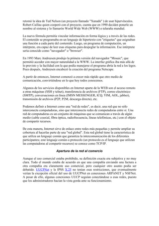 retomó la idea de Ted Nelson (un proyecto llamado "Xanadú" ) de usar hipervínculos.
Robert Caillau quien cooperó con el proyecto, cuenta que en 1990 deciden ponerle un
nombre al sistema y lo llamarón World Wide Web (WWW) o telaraña mundial.

La nueva fórmula permitía vincular información en forma lógica y a través de las redes.
El contenido se programaba en un lenguaje de hipertexto con "etíquetas" que asignaban
una función a cada parte del contenido. Luego, un programa de computación, un
intérprete, era capaz de leer esas etiquetas para despeglar la información. Ese intérprete
sería conocido como "navegador" o "browser".

En 1993 Marc Andreesen produjo la primera versión del navegador "Mosaic", que
permitió acceder con mayor naturalidad a la WWW. La interfaz gráfica iba más allá de
lo previsto y la facilidad con la que podía manejarse el programa abría la red a los legos.
Poco después, Andreesen encabezó la creación del programa Netscape.

A partir de entonces, Internet comenzó a crecer más rápido que otro medio de
comunicación, convirtiéndose en lo que hoy todos conocemos.

Algunos de los servicios disponibles en Internet aparte de la WEB son el acceso remoto
a otras máquinas (SSH y telnet), transferencia de archivos (FTP), correo electrónico
(SMTP), conversaciones en línea (IMSN MESSENGER, ICQ, YIM, AOL, jabber),
transmisión de archivos (P2P, P2M, descarga directa), etc.

Podemos definir a Internet como una "red de redes", es decir, una red que no sólo
interconecta computadoras, sino que interconecta redes de computadoras entre sí. Una
red de computadoras es un conjunto de máquinas que se comunican a través de algún
medio (cable coaxial, fibra óptica, radiofrecuencia, líneas telefónicas, etc.) con el objeto
de compartir recursos.

De esta manera, Internet sirve de enlace entre redes más pequeñas y permite ampliar su
cobertura al hacerlas parte de una "red global". Esta red global tiene la característica de
que utiliza un lenguaje común que garantiza la intercomunicación de los diferentes
participantes; este lenguaje común o protocolo (un protocolo es el lenguaje que utilizan
las computadoras al compartir recursos) se conoce como TCP/IP.

                           Apertura de la red al comercio

Aunque el uso comercial estaba prohibido, su definición exacta era subjetiva y no muy
clara. Todo el mundo estaba de acuerdo en que una compañía enviando una factura a
otra compañía era claramente uso comercial, pero cualquier otro asunto podía ser
debatido. UUCPNet y la IPSS X.25 no tenían esas restricciones, que eventualmente
verían la excepción oficial del uso de UUCPNet en conexiones ARPANET y NSFNet.
A pesar de ello, algunas conexiones UUCP seguían conectándose a esas redes, puesto
que los administradores hacían la vista gorda ante su funcionamiento.
 