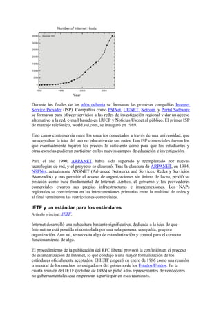 Durante los finales de los años ochenta se formaron las primeras compañías Internet
Service Provider (ISP). Compañías como PSINet, UUNET, Netcom, y Portal Software
se formaron para ofrecer servicios a las redes de investigación regional y dar un acceso
alternativo a la red, e-mail basado en UUCP y Noticias Usenet al público. El primer ISP
de marcaje telefónico, world.std.com, se inauguró en 1989.

Esto causó controversia entre los usuarios conectados a través de una universidad, que
no aceptaban la idea del uso no educativo de sus redes. Los ISP comerciales fueron los
que eventualmente bajaron los precios lo suficiente como para que los estudiantes y
otras escuelas pudieran participar en los nuevos campos de educación e investigación.

Para el año 1990, ARPANET había sido superado y reemplazado por nuevas
tecnologías de red, y el proyecto se clausuró. Tras la clausura de ARPANET, en 1994,
NSFNet, actualmente ANSNET (Advanced Networks and Services, Redes y Servicios
Avanzados) y tras permitir el acceso de organizaciones sin ánimo de lucro, perdió su
posición como base fundamental de Internet. Ambos, el gobierno y los proveedores
comerciales crearon sus propias infraestructuras e interconexiones. Los NAPs
regionales se convirtieron en las interconexiones primarias entre la multitud de redes y
al final terminaron las restricciones comerciales.

IETF y un estándar para los estándares
Artículo principal: IETF.

Internet desarrolló una subcultura bastante significativa, dedicada a la idea de que
Internet no está poseída ni controlada por una sola persona, compañía, grupo u
organización. Aun así, se necesita algo de estandarización y control para el correcto
funcionamiento de algo.

El procedimiento de la publicación del RFC liberal provocó la confusión en el proceso
de estandarización de Internet, lo que condujo a una mayor formalización de los
estándares oficialmente aceptados. El IETF empezó en enero de 1986 como una reunión
trimestral de los muchos investigadores del gobierno de los Estados Unidos. En la
cuarta reunión del IETF (octubre de 1986) se pidió a los representantes de vendedores
no gubernamentales que empezaran a participar en esas reuniones.
 