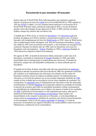 Encontrando lo que necesitas—El buscador


Incluso antes de la World Wide Web, hubo buscadores que intentaron organizar
Internet. El primero de estos fue Archie de la Universidad McGill en 1990, seguido en
1991 por WAIS y Gopher. Los tres sistemas fueron anteriores a la invención de la
World Wide Web pero todos continuaron indexando la Web y el resto de Internet
durante varios años después de que apareciera la Web. A 2006, aún hay servidores
Gopher, aunque hay muchos más servidores web.

A medida que la Web creció, se crearon los buscadores y los directorios web para
localizar las páginas en la Web y permitir a las personas encontrar cosas. El primer
buscador web completamente de texto fue WebCrawler en 1994. Antes de WebCrawler,
sólo se podían buscar títulos de páginas web. Otro de los primeros buscadores, Lycos,
fue creado en 1993 como un proyecto universitario, y fue el primero en conseguir éxito
comercial. Durantes los últimos años de 1990, tanto los directorios web como los
buscadores web eran populares—Yahoo! (fundado en 1995) y AltaVista (fundado en
1995) fueron los respectivos líderes de la industria.

Por agosto de 2001, el modelo de directorios había comenzado a ceder ante el de
buscadores, mostrando el surgimiento de Google (fundado en 1998), que había
desarrollado nuevos enfoques para el ordenamiento por relevancia. El modelo de
directorios, aunque aún está disponible comúnmente, es menos utilizado que los
buscadores.

El tamaño de las bases de datos, que había sido sido una característica de marketing
significativa durante los primeros años de la década de 2000, fue igualmente sustituido
por el énfasis en el ordenamiento por relevancia, los métodos con los cuales los
buscadores intentan colocar los mejores resultados primero. El ordenamiento por
relevancia se convirtió por primera vez en una cuestión importante alrededor de 1996,
cuando se hizo evidente que no era práctico revisar listas completas de resultados. Por
consiguiente, los algoritmos para el ordenamiento por relevancia se han ido mejorando
continuamente. El método PageRank de Google para ordenar los resultados ha recibido
la mayoría de la prensa, pero todos los principales buscadores refinan continuamente
sus metodologías de ordenamiento con el objetivo de mejorar el orden de los resultados.
En 2006, la posición en los buscadores es más importante que nunca, tanto que la
industria ha desarrollado ("posicionadores en buscadores") para ayudar a los
desarrolladores web a mejorar su posición en el buscador, y se ha desarrollado un
cuerpo entero de jurisprudencia alrededor de cuestiones que afectan al posicionamiento
en los buscadores, como el uso de marcas registradas en metatags. La venta de
posiciones en buscadores por algunos buscadores ha creado también controversia entre
bibliotecarios y defensores de los consumidores.
 