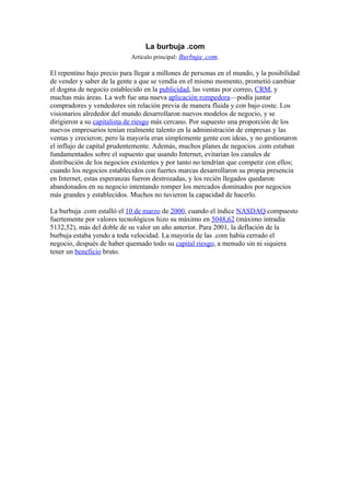 La burbuja .com
                            Artículo principal: Burbuja .com.

El repentino bajo precio para llegar a millones de personas en el mundo, y la posibilidad
de vender y saber de la gente a que se vendía en el mismo momento, prometió cambiar
el dogma de negocio establecido en la publicidad, las ventas por correo, CRM, y
muchas más áreas. La web fue una nueva aplicación rompedora—podía juntar
compradores y vendedores sin relación previa de manera fluida y con bajo coste. Los
visionarios alrededor del mundo desarrollaron nuevos modelos de negocio, y se
dirigieron a su capitalista de riesgo más cercano. Por supuesto una proporción de los
nuevos empresarios tenían realmente talento en la administración de empresas y las
ventas y crecieron; pero la mayoría eran simplemente gente con ideas, y no gestionaron
el influjo de capital prudentemente. Además, muchos planes de negocios .com estaban
fundamentados sobre el supuesto que usando Internet, evitarían los canales de
distribución de los negocios existentes y por tanto no tendrían que competir con ellos;
cuando los negocios establecidos con fuertes marcas desarrollaron su propia presencia
en Internet, estas esperanzas fueron destrozadas, y los recién llegados quedaron
abandonados en su negocio intentando romper los mercados dominados por negocios
más grandes y establecidos. Muchos no tuvieron la capacidad de hacerlo.

La burbuja .com estalló el 10 de marzo de 2000, cuando el índice NASDAQ compuesto
fuertemente por valores tecnológicos hizo su máximo en 5048,62 (máximo intradía
5132,52), más del doble de su valor un año anterior. Para 2001, la deflación de la
burbuja estaba yendo a toda velocidad. La mayoría de las .com había cerrado el
negocio, después de haber quemado todo su capital riesgo, a menudo sin ni siquiera
tener un beneficio bruto.
 