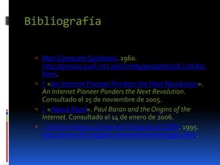 Bibliografía

  Man-Computer Symbiosis. 1960.
   http://groups.csail.mit.edu/medg/people/psz/Licklider.
   html.
  ↑ «An Internet Pioneer Ponders the Next Revolution».
   An Internet Pioneer Ponders the Next Revolution.
   Consultado el 25 de noviembre de 2005.
  ↑ «About Rand». Paul Baran and the Origins of the
   Internet. Consultado el 14 de enero de 2006.
  ↑ A Short History of Internet Protocols at CERN. 1995.
   http://www.ifla.org/documents/internet/segb1.htm.
 