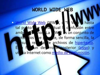 WORLD WIDE WEB

 World Wide Web (WWW, o "la Web"), hasta
 tal punto que es habitual la confusión entre
 ambos términos. La WWW es un conjunto de
 protocolos que permite, de forma sencilla, la
 consulta remota de archivos de hipertexto.
 Ésta fue un desarrollo posterior (1990) y
 utiliza Internet como medio de transmisión.
 
