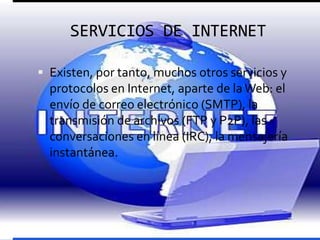 SERVICIOS DE INTERNET

 Existen, por tanto, muchos otros servicios y
  protocolos en Internet, aparte de la Web: el
  envío de correo electrónico (SMTP), la
  transmisión de archivos (FTP y P2P), las
  conversaciones en línea (IRC), la mensajería
  instantánea.
 