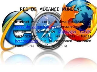 RED DE ALCANCE MUNDIAL

 Internet es un conjunto descentralizado de
  redes de comunicación interconectadas que
  utilizan la familia de protocolos TCP/IP,
  garantizando que las redes físicas
  heterogéneas que la componen funcionen
  como una red lógica única, de alcance
  mundial.
 