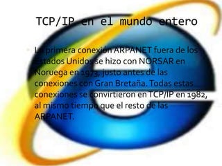 TCP/IP en el mundo entero

 La primera conexión ARPANET fuera de los
  Estados Unidos se hizo con NORSAR en
  Noruega en 1973, justo antes de las
  conexiones con Gran Bretaña. Todas estas
  conexiones se convirtieron en TCP/IP en 1982,
  al mismo tiempo que el resto de las
  ARPANET.
 