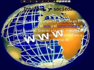 Internet y sociedad

 Internet tiene un impacto profundo en el
  mundo laboral, el ocio y el conocimiento a
  nivel mundial. Gracias a la web, millones de
  personas tienen acceso fácil e inmediato a
  una cantidad extensa y diversa de
  información en línea.
 