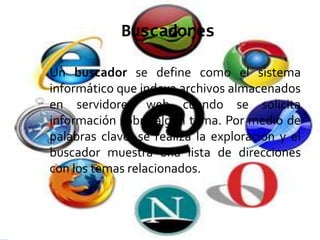 Buscadores

 Un buscador se define como el sistema
 informático que indexa archivos almacenados
 en servidores web cuando se solicita
 información sobre algún tema. Por medio de
 palabras clave, se realiza la exploración y el
 buscador muestra una lista de direcciones
 con los temas relacionados.
 