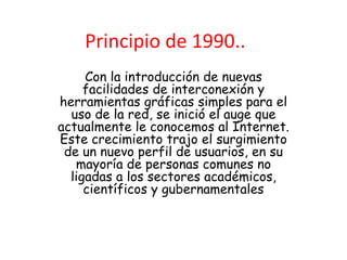 Principio de 1990..
     Con la introducción de nuevas
     facilidades de interconexión y
herramientas gráficas simples para el
  uso de la red, se inició el auge que
actualmente le conocemos al Internet.
Este crecimiento trajo el surgimiento
 de un nuevo perfil de usuarios, en su
   mayoría de personas comunes no
  ligadas a los sectores académicos,
     científicos y gubernamentales
 