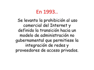 En 1993..
 Se levanto la prohibición al uso
    comercial del Internet y
 definido la transición hacia un
  modelo de administración no
gubernamental que permitiese la
     integración de redes y
proveedores de acceso privados.
 
