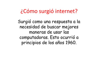 ¿Cómo surgió internet?
Surgió como una respuesta a la
 necesidad de buscar mejores
      maneras de usar las
 computadoras. Esto ocurrió a
  principios de los años 1960.
 