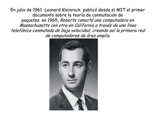 En julio de 1961 Leonard Kleinrock publicó desde el MIT el primer
            documento sobre la teoría de conmutación de
      paquetes. en 1965, Roberts conectó una computadora en
    Massachusetts con otra en California a través de una línea
telefónica conmutada de baja velocidad, creando así la primera red
                de computadoras de área amplia.
 