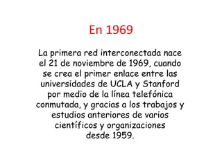 En 1969
 La primera red interconectada nace
 el 21 de noviembre de 1969, cuando
  se crea el primer enlace entre las
 universidades de UCLA y Stanford
    por medio de la línea telefónica
conmutada, y gracias a los trabajos y
     estudios anteriores de varios
      científicos y organizaciones
              desde 1959.
 