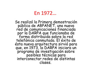 En 1972…
Se realizó la Primera demostración
  pública de ARPANET, una nueva
 red de comunicaciones financiada
  por la DARPA que funcionaba de
   forma distribuida sobre la red
 telefónica conmutada. El éxito de
ésta nueva arquitectura sirvió para
que, en 1973, la DARPA iniciara un
  programa de investigación sobre
       posibles técnicas para
 interconectar redes de distintas
               clases.
 