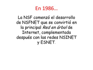 En 1986…
 La NSF comenzó el desarrollo
de NSFNET que se convirtió en
  la principal Red en árbol de
   Internet, complementada
después con las redes NSINET
            y ESNET.
 