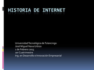 HISTORIA DE INTERNET




  Universidad Tecnológica de Tulancingo
  José Miguel Nava Urbizo
  1 de Febrero 2013
  1er Cuatrimestre
  Ing. en Desarrollo e Innovación Empresarial
 