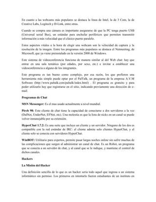En cuanto a las webcams más populares se destaca la línea de Intel, la de 3 Com, la de
Creative Labs, Logitech y D-Link, entre otras.
Cuando se compra una cámara es importante asegurarse de que la PC tenga puerto USB
(Universal serial Bus), un estándar para enchufar periféricos que permiten transmitir
información a más velocidad que el clásico puerto paralelo.
Estos aspectos vitales a la hora de elegir una webcam son la velocidad de captura y la
resolución de la imagen. Entre los programas más populares se destaca el Netmeeting, de
Microsoft, que ya viene preinstalado en la versión 2000 de Windows.
Este sistema de videoconferencia funciona de manera similar al del Web chat: hay que
entrar en una sala temática (por edades, por sexo, etc.) e invitar a establecer una
videoconferencia a alguno de los integrantes.
Este programa es tan bueno como complejo, por esa razón, los que prefieren una
herramienta más simple puede optar por el PalTalk, un programa de la empresa A.V.M
Software (http://www.paltalk.com/paltalk/index.html) . El programa es gratuito y para
poder utilizarlo hay que registrarse en el sitio, indicando previamente una dirección de email.
Programas de Chat
MSN Messenger: Es el mas usado actualmente a nivel mundial.
Pirch 98: Este cliente de chat tiene la capacidad de conectarse a dos servidores a la vez
(DalNet, UnderNet, EFNet, etc). Una molestia es que la lista de nicks en un canal se puede
volver inmanejable por su extensión.
HyperChat 1.7.2: Es una suite que incluye un cliente y un servidor. Ninguno de los dos es
compatible con la red estándar de IRC: el cliente admite solo clientes HyperChat, y el
cliente solo se conecta con servidores HyperChat.
WinBOT: Utilitario para expertos, permite pasar largas noches online sin sufrir muchas de
las complicaciones que surgen al administrar un canal de chat. Es un Robot, un programa
que se conecta a un servidor de chat, y al canal que se le indique, y mantiene el control de
dichos canales.
Hackers
La Misión del Hacker
Una definición sencilla de lo que es un hacker seria todo aquel que ingresa a un sistema
informático sin permiso. Los primeros en intentarlo fueron estudiantes de un instituto en

 