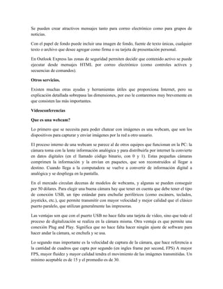 Se pueden crear atractivos mensajes tanto para correo electrónico como para grupos de
noticias.
Con el papel de fondo puede incluir una imagen de fondo, fuente de texto únicas, cualquier
texto o archivo que desee agregar como firma o su tarjeta de presentación personal.
En Outlook Express las zonas de seguridad permiten decidir que contenido activo se puede
ejecutar desde mensajes HTML por correo electrónico (como controles activex y
secuencias de comandos).
Otros servicios.
Existen muchas otras ayudas y herramientas útiles que proporciona Internet, pero su
explicación detallada sobrepasa las dimensiones, por eso le contaremos muy brevemente en
que consisten las más importantes.
Videoconferencias
Que es una webcam?
Lo primero que se necesita para poder chatear con imágenes es una webcam, que son los
dispositivos para capturar y enviar imágenes por la red a otro usuario.
El proceso interno de una webcam se parece al de otros equipos que funcionan en la PC: la
cámara toma con la lente información analógica y para distribuirla por internet la convierte
en datos digitales (en el llamado código binario, con 0 y 1). Estas pequeñas cámaras
comprimen la información y la envían en paquetes, que son reconstruidos al llegar a
destino. Cuando llega a la computadora se vuelve a convertir de información digital a
analógica y se despliega en la pantalla.
En el mercado circulan decenas de modelos de webcams, y algunas se pueden conseguir
por 50 dólares. Para elegir una buena cámara hay que tener en cuenta que debe tener el tipo
de conexión USB, un tipo estándar para enchufar periféricos (como escáners, teclados,
joysticks, etc.), que permite transmitir con mayor velocidad y mejor calidad que el clásico
puerto paralelo, que utilizan generalmente las impresoras.
Las ventajas son que con el puerto USB no hace falta una tarjeta de video, sino que todo el
proceso de digitalización se realiza en la cámara misma. Otra ventaja es que permite una
conexión Plug and Play. Significa que no hace falta hacer ningún ajuste de software para
hacer andar la cámara, se enchufa y se usa.
Lo segundo mas importante es la velocidad de captura de la cámara, que hace referencia a
la cantidad de cuadros que capta por segundo (en ingles frame per second, FPS) A mayor
FPS, mayor fluidez y mayor calidad tendra el movimiento de las imágenes transmitidas. Un
mínimo aceptable es de 15 y el promedio es de 30.

 