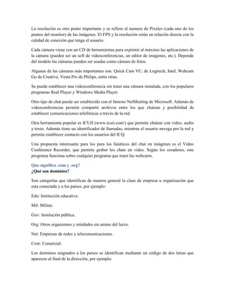 La resolución es otro punto importante y se refiere al numero de Píxeles (cada uno de los
puntos del monitor) de las imágenes. El FPS y la resolución están en relación directa con la
calidad de conexión que tenga el usuario.
Cada cámara viene con un CD de herramientas para exprimir al máximo las aplicaciones de
la cámara (pueden ser un soft de videoconferencias, un editor de imágenes, etc.). Depende
del modelo las cámaras pueden ser usadas como cámara de fotos.
Algunas de las cámaras más importantes son: Quick Cam VC, de Logitech, Intel, Webcam
Go de Creative, Vesta Pro de Philips, entre otras.
Se puede establecer una videoconferencia sin tener una cámara instalada, con los populares
programas Real Player y Windows Media Player.
Otro tipo de chat puede ser establecido con el famoso NetMeeting de Microsoft. Además de
videoconferencias permite compartir archivos entre los que chatean y posibilidad de
establecer comunicaciones telefónicas a través de la red.
Otra herramienta popular es ICUII (www.icuii.com/) que permite chatear con video, audio
y texto. Además tiene un identificador de llamadas, mientras el usuario navega por la red y
permite establecer contacto con los usuarios del ICQ.
Una propuesta interesante para los para los fanáticos del chat en imágenes es el Video
Conference Recorder, que permite grabar los chats en video. Según los creadores, este
programa funciona sobre cualquier programa que traen las webcams.
Que significa .com y .org?
¿Qué son dominios?
Son categorías que identifican de manera general la clase de empresa u organización que
esta conectada y a los países, por ejemplo:
Edu: Institución educativa.
Mil: Militar.
Gov: Institución pública.
Org: Otros organismos y entidades sin animo del lucro.
Net: Empresas de redes y telecomunicaciones.
Com: Comercial.
Los dominios asignados a los países se identifican mediante un código de dos letras que
aparecen al final de la dirección, por ejemplo:

 