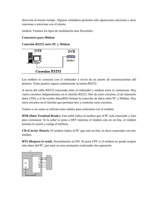 dirección al mismo tiempo. Algunos estándares permiten sólo operaciones asícronas y otros
síncronas o asícronas con el mismo
módem. Veamos los tipos de modulación mas frecuentes:
Conectores para Módem
Conexión RS232 entre PC y Módem

Los módem se conectan con el ordenador a través de un puerto de comunicaciones del
primero. Estos puertos siguen comúnmente la norma RS232.
A través del cable RS232 conectado entre el ordenador y módem estos se comunican. Hay
varios circuitos independientes en el interfaz RS232. Dos de estos circuitos, el de transmitir
datos (TD), y el de recibir datos(RD) forman la conexión de datos entre PC y Módem. Hay
otros circuitos en el interfaz que permiten leer y controlar estos circuitos.
Vamos a ver como se utilizan estas señales para conectarse con el módem:
DTR (Data Terminal Ready). Esta señal indica al módem que el PC está conectado y listo
para comunicar. Si la señal se pone a OFF mientras el módem esta en on-line, el módem
termina la sesión y cuelga el teléfono.
CD (Carrier Detect). El módem indica al PC que esta on-line, es decir conectado con otro
módem.
RTS (Request to send). Normalmente en ON. Se pone OFF si el módem no puede aceptar
más datos del PC, por estar en esos momentos realizando otra operación.

 