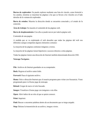 Barras de explorador: Se puede explorar mediante una lista de vínculo, como historial a
los canales, mientras se muestran las páginas a las que se llevan a los vínculos en el lado
derecho de la ventana de explorador.
Barra de estados: Muestra la dirección donde se encuentra conectado y el estado de la
conexión.
Área de trabajo: Se muestra el contenido de las páginas web.
Barra de desplazamiento: Con ella se puede mover por toda la página web.
Contenido de una pagina.
A medida que se va explorando el web descubre que todas las páginas del web son
diferentes aunque compartan algunos elementos comunes:
La mayoría de las páginas contienen imágenes y textos.
La mayoría de las páginas tienen hipertexto o accesos directos a otras páginas.
Todas las páginas tienen una dirección de Internet también denominada dirección UR2.
Netscape Navigator.

File: Archivos de Internet guardados en su computador.
Back: Regresa al archivo antes leído.
Forward: Pasa al siguiente archivo.
Home: Sitio o dirección Internet que el usuario programa para visitar con frecuencia. Viene
programado para ir al home page de netscape.
Reload: Cargar de nuevo el sitio buscado.
Images: Visualizar el home page con imágenes o sin ellas.
Open: Abrir índice de un sitio al que se quiere conocer.
Print: Imprimir.
Find: Buscar o encontrar palabras dentro de un documento que se tenga cargado.
Stop: Detiene la transmisión de un archivo, imagen o texto.

 
