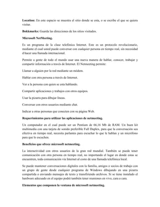 Location: En este espacio se muestra el sitio donde se esta, o se escribe el que se quiera
visitar.
Bokkmarks: Guarda las direcciones de los sitios visitados.
Microsoft NetMeeting.
Es un programa de la clase telefónica Internet. Este es un protocolo revolucionario,
mediante el cual usted puede conversar con cualquier persona en tiempo real, sin necesidad
d hacer una llamada internacional.
Permite a gente de todo el mundo usar una nueva manera de hablar, conocer, trabajar y
compartir información a través de Internet. El Netmeeting permite:
Llamar a alguien por la red mediante un módem.
Hablar con otra persona a través de Internet.
Ver a la persona con quien se esta hablando.
Compartir aplicaciones y trabajos con otros equipos.
Usar la pizarra para dibujar líneas.
Conversar con otros usuarios mediante chat.
Indicar a otras personas que conecten con su página Web.
Requerimientos para utilizar las aplicaciones de netmeeting.
Un computador en el cual puede ser un Pentium de 66,16 Mb de RAM. Un buen kit
multimedia con una tarjeta de sonido preferible Full Duplex, para que la conversación sea
efectiva en tiempo real, necesita parlantes para escuchar lo que le hablan y un micrófono
para que lo escuchen.
Beneficios que ofrece microsoft netmeeting.
La interactividad con otros usuarios de la gran red mundial. También se puede tener
comunicación con otra persona en tiempo real, no importando el lugar en donde estas se
encuentren, toda comunicación vía Internet al costo de una llamada telefónica local.
Se puede mantener conversaciones digitales con la familia, amigos o socios de trabajo con
un grupo de gente desde cualquier programa de Windows dibujando en una pizarra
compartida o enviando mensajes de texto y transfiriendo archivos. Si se tiene instalado el
hardware adecuado en el equipo podrá también tener reuniones en vivo, cara a cara.
Elementos que componen la ventana de microsoft netmeeting.

 