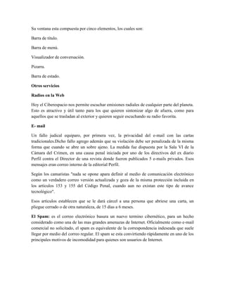 Su ventana esta compuesta por cinco elementos, los cuales son:
Barra de título.
Barra de menú.
Visualizador de conversación.
Pizarra.
Barra de estado.
Otros servicios
Radios en la Web
Hoy el Ciberespacio nos permite escuchar emisiones radiales de cualquier parte del planeta.
Esto es atractivo y útil tanto para los que quieren sintonizar algo de afuera, como para
aquellos que se trasladan al exterior y quieren seguir escuchando su radio favorita.
E- mail
Un fallo judical equiparo, por primera vez, la privacidad del e-mail con las cartas
tradicionales.Dicho fallo agrego además que su violación debe ser penalizada de la misma
forma que cuando se abre un sobre ajeno. La medida fue dispuesta por la Sala VI de la
Cámara del Crimen, en una causa penal iniciada por uno de los directivos del ex diario
Perfil contra el Director de una revista donde fueron publicados 5 e-mails privados. Esos
mensajes eran correo interno de la editorial Perfil.
Según los camaristas "nada se opone apara definir al medio de comunicación electrónico
como un verdadero correo versión actualizada y goza de la misma protección incluida en
los artículos 153 y 155 del Código Penal, cuando aun no existan este tipo de avance
tecnológico".
Esos artículos establecen que se le dará cárcel a una persona que abriese una carta, un
pliegue cerrado o de otra naturaleza, de 15 días a 6 meses.
El Spam: es el correo electrónico basura un nuevo termino cibernético, para un hecho
considerado como una de las mas grandes amenazas de Internet. Oficialmente como e-mail
comercial no solicitado, el spam es equivalente de la correspondencia indeseada que suele
llegar por medio del correo regular. El spam se esta convirtiendo rápidamente en uno de los
principales motivos de incomodidad para quienes son usuarios de Internet.

 
