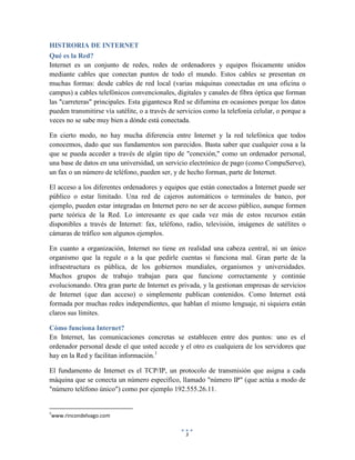 HISTRORIA DE INTERNET
Qué es la Red?
Internet es un conjunto de redes, redes de ordenadores y equipos físicamente unidos
mediante cables que conectan puntos de todo el mundo. Estos cables se presentan en
muchas formas: desde cables de red local (varias máquinas conectadas en una oficina o
campus) a cables telefónicos convencionales, digitales y canales de fibra óptica que forman
las "carreteras" principales. Esta gigantesca Red se difumina en ocasiones porque los datos
pueden transmitirse vía satélite, o a través de servicios como la telefonía celular, o porque a
veces no se sabe muy bien a dónde está conectada.
En cierto modo, no hay mucha diferencia entre Internet y la red telefónica que todos
conocemos, dado que sus fundamentos son parecidos. Basta saber que cualquier cosa a la
que se pueda acceder a través de algún tipo de "conexión," como un ordenador personal,
una base de datos en una universidad, un servicio electrónico de pago (como CompuServe),
un fax o un número de teléfono, pueden ser, y de hecho forman, parte de Internet.
El acceso a los diferentes ordenadores y equipos que están conectados a Internet puede ser
público o estar limitado. Una red de cajeros automáticos o terminales de banco, por
ejemplo, pueden estar integradas en Internet pero no ser de acceso público, aunque formen
parte teórica de la Red. Lo interesante es que cada vez más de estos recursos están
disponibles a través de Internet: fax, teléfono, radio, televisión, imágenes de satélites o
cámaras de tráfico son algunos ejemplos.
En cuanto a organización, Internet no tiene en realidad una cabeza central, ni un único
organismo que la regule o a la que pedirle cuentas si funciona mal. Gran parte de la
infraestructura es pública, de los gobiernos mundiales, organismos y universidades.
Muchos grupos de trabajo trabajan para que funcione correctamente y continúe
evolucionando. Otra gran parte de Internet es privada, y la gestionan empresas de servicios
de Internet (que dan acceso) o simplemente publican contenidos. Como Internet está
formada por muchas redes independientes, que hablan el mismo lenguaje, ni siquiera están
claros sus límites.
Cómo funciona Internet?
En Internet, las comunicaciones concretas se establecen entre dos puntos: uno es el
ordenador personal desde el que usted accede y el otro es cualquiera de los servidores que
hay en la Red y facilitan información.1
El fundamento de Internet es el TCP/IP, un protocolo de transmisión que asigna a cada
máquina que se conecta un número específico, llamado "número IP" (que actúa a modo de
"número teléfono único") como por ejemplo 192.555.26.11.

1

www.rincondelvago.com
3

 