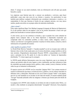 diaria. Y aunque no sea usted estudiante, toda esa información está allí para que pueda
buscarla y usarla.
Las empresas usan Internet para dar a conocer sus productos y servicios, para hacer
publicidad y para estar más cerca de sus clientes o usuarios. Los particulares la usan
también para publicar cualquier información que consideran interesante o creativa, y es
sorprendente lo bien que funciona el hecho de que cualquier persona, con muy pocos
medios, pueda convertirse en su propio editor de materiales multimedia.
¿Qué es html ?
Estas siglas significan Hiper Text Markup Language (Lenguaje de Marcas de Hipertextos).
Es el que permite saltar de una página a otra en un mismo documento o hacia otro que
podría esta localizado al extremo opuesto del planeta.5
A estos textos, que no son continuos ni lineales y que se pueden leer como saltando las
páginas hacia cualquier lado se les llama hipertexto o hipermedia (expresión que
comprende todos los contenidos posibles, es decir, textos, audio, imágenes, iconos y
vídeos). Los browser o navegadores permiten visualizar la forma amena y atractiva, toda la
información en la pantalla del monitor.
¿Qué significa la palabra Web?
La World Wide Web (la "telaraña" o "maraña mundial") es tal vez el punto más visible de
Internet y hoy en día el más usado junto con el correo electrónico, aunque también es de los
más recientes. Originalmente denominado Proyecto WWW y desarrollado en el CERN
suizo a principio de los 90, partió de la idea de definir un "sistema de hipermedios
distribuidos." Y a buen seguro que lo consiguió.
La WWW puede definirse básicamente como tres cosas: hipertexto, que es un sistema de
enlaces que permite saltar de unos lugares a otros; multimedia, que hace referencia al tipo
de contenidos que puede manejar (texto, gráficos, vídeo, sonido y otros) e Internet, las base
sobre las que se transmite la información.
El aspecto exterior de la WWW son las conocidas "páginas Web." Una ventana muestra al
usuario la información que desea, en forma de texto y gráficos, con los enlaces marcados en
diferente color y subrayados. Haciendo un clic con el ratón se puede "saltar" a otra página,
que tal vez esté instalada en un servidor al otro lado del mundo. El usuario también puede
"navegar" haciendo pulsando sobre las imágenes o botones que formen parte del diseño de
la página.
Las páginas de la WWW están situadas en servidores de todo el mundo (sitios Web), y se
accede a ellas mediante un programa denominado "navegador" (browser). Este programa

5

www.rincondelvago.com
7

 