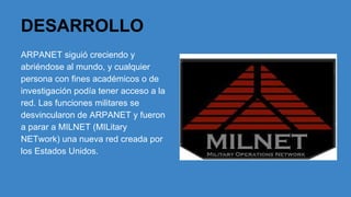 DESARROLLO
ARPANET siguió creciendo y
abriéndose al mundo, y cualquier
persona con fines académicos o de
investigación podía tener acceso a la
red. Las funciones militares se
desvincularon de ARPANET y fueron
a parar a MILNET (MILitary
NETwork) una nueva red creada por
los Estados Unidos.

 