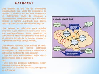 E X T R A N E T
Una extranet es una red de ordenadores
interconectada que utiliza los estándares de
Internet. El acceso a esa red está restringido a
un determinado grupo de empresas y
organizaciones independientes que necesitan
trabajar de manera coordinada para ahorrar
tiempo y dinero en sus relaciones de negocio.
Una extranet es adecuada para aquellas
empresas cuyas cadenas de valor (value chain)
son interdependientes, tienen necesidad de
comunicarse datos confidenciales entre ellas y
el utilizar la tecnología de Internet supone un
importante ahorro de tiempo y dinero.
Una extranet funciona como Internet, es decir,
ambas utilizan los mismos estándares
tecnológicos. La seguridad en el diseño de la
extranet es fundamental para asegurar:
· Que los datos confidenciales sigan siendo
confidenciales pese a viajar por la
red.
· Que sólo las personas autorizadas tengan
acceso a la información que se
comunican las distintas empresas participantes
en la Extranet.
 