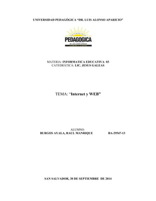UNIVERSIDAD PEDAGÓGICA “DR. LUIS ALONSO APARICIO” 
MATERIA: INFORMATICA EDUCATIVA: 03 
CATEDRÁTICA: LIC. JESUS GALEAS 
TEMA: “Internet y WEB” 
ALUMNO: 
BURGOS AYALA, RAUL MANRIQUE BA-29547-13 
SAN SALVADOR, 30 DE SEPTIEMBRE DE 2014 
 
