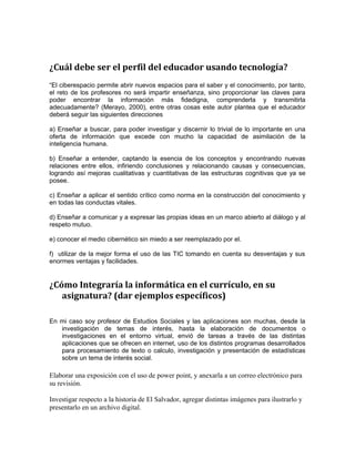¿Cuál debe ser el perfil del educador usando tecnología? 
“El ciberespacio permite abrir nuevos espacios para el saber y el conocimiento, por tanto, 
el reto de los profesores no será impartir enseñanza, sino proporcionar las claves para 
poder encontrar la información más fidedigna, comprenderla y transmitirla 
adecuadamente? (Merayo, 2000), entre otras cosas este autor plantea que el educador 
deberá seguir las siguientes direcciones 
a) Enseñar a buscar, para poder investigar y discernir lo trivial de lo importante en una 
oferta de información que excede con mucho la capacidad de asimilación de la 
inteligencia humana. 
b) Enseñar a entender, captando la esencia de los conceptos y encontrando nuevas 
relaciones entre ellos, infiriendo conclusiones y relacionando causas y consecuencias, 
logrando así mejoras cualitativas y cuantitativas de las estructuras cognitivas que ya se 
posee. 
c) Enseñar a aplicar el sentido crítico como norma en la construcción del conocimiento y 
en todas las conductas vitales. 
d) Enseñar a comunicar y a expresar las propias ideas en un marco abierto al diálogo y al 
respeto mutuo. 
e) conocer el medio cibernético sin miedo a ser reemplazado por el. 
f) utilizar de la mejor forma el uso de las TIC tomando en cuenta su desventajas y sus 
enormes ventajas y facilidades. 
¿Cómo Integraría la informática en el currículo, en su 
asignatura? (dar ejemplos específicos) 
En mi caso soy profesor de Estudios Sociales y las aplicaciones son muchas, desde la 
investigación de temas de interés, hasta la elaboración de documentos o 
investigaciones en el entorno virtual, envió de tareas a través de las distintas 
aplicaciones que se ofrecen en internet, uso de los distintos programas desarrollados 
para procesamiento de texto o calculo, investigación y presentación de estadísticas 
sobre un tema de interés social. 
Elaborar una exposición con el uso de power point, y anexarla a un correo electrónico para 
su revisión. 
Investigar respecto a la historia de El Salvador, agregar distintas imágenes para ilustrarlo y 
presentarlo en un archivo digital. 
 
