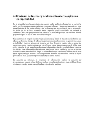 Aplicaciones de Internet y de dispositivos tecnológicos en 
su especialidad. 
En la actualidad con la depredación de nuestro medio ambiente el papel no se vuelve la 
mejor opción para que nuestros alumnos presenten informes y tareas, es necesario por esta 
situación tratar de dar mejor utilidad a los medios que nos proporciona la nueva tecnología, 
de hecho ya no se hace necesario andar cargando grandes cantidades de trabajos y 
cuadernos, pero este progreso muchas veces se ve truncado por que los maestros no nos 
preparamos para el uso de estas nuevas tecnologías. 
Pues debemos de migrar nuestras viejas costumbres y tratar de buscar nuevas formas de 
educar, y al mismo tiempo de adecuar nuestra enseñanza al momento en que vivimos, que 
probabilidad tiene un alumno de comprar un libro de precio medio, más en zonas de 
escasos recursos, cuanto costara que estos logren pagar algunos centavos de dólar para 
poder consultar la red para obtener la misma información, si se les enseña la forma correcta 
de obtener esta información obtendremos trabajos de buena calidad y que no acarreara 
demasiado costo a sus familias, luego ya no es extraño que los alumnos incluso los de mas 
bajos ingresos tengan acceso a una computadora, debemos de enseñarles a sacar el mejor 
provecho de ellas, y que la impresión de trabajos sea las menos. 
La creación de informes, la obtención de información, incluso la creación de 
presentaciones, videos, colage de fotos, incluso pequeñas aplicaciones para modificar fotos 
o imágenes pueden ser de gran utilidad para las ciencias sociales. 
