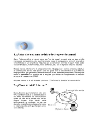 1.-¿Antes que nada me podrían decir que es Internet? 
Claro. Podemos definir a Internet como una "red de redes", es decir, una red que no sólo 
interconecta computadoras, sino que interconecta redes de computadoras entre sí. Una red de 
computadoras es un conjunto de máquinas que se comunican a través de algún medio (cable 
coaxial, fibra óptica, radiofrecuencia, líneas telefónicas, etc.) con el objeto de compartir recursos. 
De esta manera, Internet sirve de enlace entre redes más pequeñas y permite ampliar su cobertura 
al hacerlas parte de una "red global". Esta red global tiene la característica de que utiliza un 
lenguaje común que garantiza la intercomunicación de los diferentes participantes; este lenguaje 
común o protocolo (un protocolo es el lenguaje que utilizan las computadoras al compartir 
recursos) se conoce como TCP/IP. 
Así pues, Internet es la "red de redes" que utiliza TCP/IP como su protocolo de comunicación. 
2.- ¿Cómo se inició Internet? 
Bueno, tenemos que remontarnos a los años 
60's, cuando en los E.U. se estaba buscando 
una forma de mantener las comunicaciones 
vitales del país en el posible caso de una 
Guerra Nuclear. Este hecho marcó 
profundamente su evolución, ya que aún 
ahora los rasgos fundamentales del proyecto 
se hallan presentes en lo que hoy conocemos 
como Internet. 
 