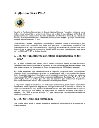 4.- ¿Que sucedió en 1984? 
Ese año, la Fundación Nacional para la Ciencia (National Science Foundation) inicia una nueva 
"red de redes" vinculando en una primera etapa a los centros de supercómputo en los E.U. ( 6 
grandes centros de procesamiento de datos distribuidos en el territorio de los E.U.) a través de 
nuevas y más rápidas conexiones. Esta red se le conoció como NSFNET y adoptó también como 
protocolo de comunicación a TCP/IP. 
Eventualmente, a NSFNET empezaron a conectarse no solamente centros de supercómputo, sino 
también instituciones educativas con redes más pequeñas. El crecimiento exponencial que 
experimentó NSFNET así como el incremento continuo de su capacidad de transmisión de datos, 
determinó que la mayoría de los miembros de ARPANET terminaran conectándose a esta nueva 
red y en 1989, ARPANET se declara disuelta. 
5.- ¿NSFNET únicamente conectaba computadoras en los 
E.U.? 
No. De hecho ya desde 1989, México tuvo su primera conexión a Internet a través del Instituto 
Tecnológico de Estudios Superiores de Monterrey, el cual utilizó una línea privada analógica de 4 
hilos para conectarse a la Universidad de Texas a una velocidad de ¡9600 bits por segundo!. 
Algo similar sucedía en otros países por lo que se determinó que era necesaria una división en 
categorías de las computadoras conectadas. Las redes fuera de los E.U., aunque también algunas 
dentro de ese país, escogieron identificarse por su localización geográfica, mientras que los demás 
integrantes de NSFNET se agruparon bajo seis categorías básicas o dominios : "gov", "mil", "edu", 
"com", "org" y "net". Los prefijos gov, mil y edu, se reservaron para instituciones de gobierno, 
instituciones de carácter militar e instituciones educativas respectivamente. 
El sufijo "com" empezó a ser utilizado por instituciones comerciales que comenzaron a conectarse 
a Internet en forma exponencial, seguidos de cerca por instituciones de carácter no lucrativo, las 
cuales utilizaron el sufijo "org". Por lo que respecta al sufijo "net", este se utilizó en un principio 
para las computadoras que servían de enlace entre las diferentes sub-redes (compuertas o 
gateways) . En 1988 se agregó el sufijo "int" para instituciones internacionales derivadas de 
tratados entre gobiernos. 
6.- ¿NSFNET continúa existiendo? 
Este y otros temas sobre la historia reciente de Internet los abordaremos en el artículo de la 
próxima semana. 
 