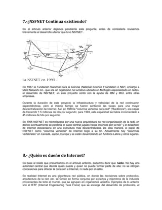 7.-¿NSFNET Continua existiendo? 
En el artículo anterior dejamos pendiente esta pregunta; antes de contestarla revisemos 
brevemente el desarrollo ulterior que tuvo NSFNET. 
En 1987 la Fundación Nacional para la Ciencia (National Science Foundation ó NSF) encargó a 
Merit Network inc., que era un organismo no lucrativo ubicado en Michigan especializado en redes, 
el desarrollo de NSFNET; en este proyecto contó con la ayuda de IBM y MCI, entre otras 
empresas. 
Durante la duración de este proyecto la infraestructura y velocidad de la red continuaron 
expandiéndose, pero al mismo tiempo se fueron sentando las bases para una mayor 
descentralización de Internet. Así, en 1989 la "columna vertebral de la red" ("Backbone"), era capaz 
de transmitir 1.5 millones de bits por segundo; para 1993, esta capacidad se había incrementado a 
45 millones de bits por segundo. 
En 1995 NSFNET es reemplazada por una nueva arquitectura de red (organización de la red), en 
donde eventualmente se perdería el papel central jugado hasta entonces por la NSF y el desarrollo 
de Internet descansaría en una estructura más descentralizada. De esta manera, el papel de 
NSFNET como "columna vertebral" de Internet llegó a su fin. Actualmente hay "columnas 
vertebrales" en Canadá, Japón, Europa y se están desarrollando en América Latina y otros lugares. 
8.- ¿Quién es dueño de Internet? 
En base al relato que presentamos en el artículo anterior, podemos decir que nadie. No hay una 
autoridad central que decida quien puede y quien no puede formar parte de ella; no se otorgan 
concesiones para ofrecer la conexión a Internet, ni nada por el estilo. 
En realidad Internet es una gigantesca red pública, en donde las decisiones sobre protocolos, 
arquitectura de la red, etc. se toman en forma conjunta por expertos y miembros de la industria 
provenientes de todo el mundo, que se agrupan en organismos abiertos. Ejemplos de lo anterior 
son el IETF (Internet Engeneering Task Force) que se encarga del desarrollo de protocolos, el 
 