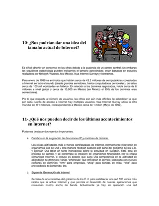 10- ¿Nos podrían dar una idea del 
tamaño actual de Internet? 
Es difícil obtener un consenso en las cifras debido a la ausencia de un control central; sin embargo 
las siguientes estadísticas pueden indicarnos el tamaño aproximado; están basadas en estudios 
realizados por Network Wizards, Nic México, Nua Internet Surveys y Netnames. 
Para enero de 1999 se estimaba que habían cerca de 43.2 millones de computadoras conectadas 
a Internet en todo el mundo (desde grandes servidores, hasta computadoras personales), de estas 
cerca de 100 mil localizadas en México. En relación a los dominios registrados, había cerca de 8 
millones a nivel global y cerca de 13,000 en México (en México el 85% de los dominios eran 
comerciales). 
Por lo que respecta al número de usuarios, las cifras son aún más difíciles de establecer ya que 
por cada cuenta de acceso a Internet hay múltiples usuarios. Nua Internet Survey ubica la cifra 
mundial en 171 millones, correspondiendo a México cerca de 1 millón (Mayo de 1999). 
11- ¿Qué nos pueden decir de los últimos acontecimientos 
en Internet? 
Podemos destacar dos eventos importantes. 
a. Cambios en la asignación de direcciones IP y nombres de dominio 
Las pocas actividades más o menos centralizadas de Internet, normalmente recayeron en 
organismos que de una u otra manera recibían subsidio por parte del gobierno de los E.U. 
y ejercían una labor un tanto monopólica sobre la actividad en cuestión. Esto está en 
proceso de cambio y se contempla la creación de organismos financiados por la propia 
comunidad Internet, e incluso es posible que surja una competencia en la actividad de 
asignación de dominios (varias "empresas" que ofrecerán el servicio) asociada con nuevos 
nombres de dominios: "firm" para empresas, "shop" para tiendas en línea, "web" para 
proveedores de contenido, etc. 
b. Siguiente Generación de Internet 
Se trata de una iniciativa del gobierno de los E.U. para establecer una red 100 veces más 
rápida que la actual Internet y que permita el desarrollo de nuevas aplicaciones que 
consuman mucho ancho de banda. Actualmente ya hay en operación una red 
 