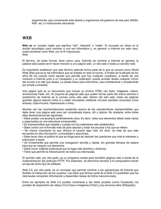 experimental, pero únicamente está abierta a organismos del gobierno de ese país (NASA, 
NSF, etc.) e instituciones educativas. 
WEB 
Web es un vocablo inglés que significa “red”, “telaraña” o “malla”. El concepto se utiliza en el 
ámbito tecnológico para nombrar a una red informática y, en general, a Internet (en este caso, 
suele escribirse como Web, con la W mayúscula). 
Web 
El término, de todas formas, tiene varios usos. Además de nombrar a Internet en general, la 
palabra web puede servir hacer mención a una página web, un sitio web o hasta un servidor web. 
Es importante establecer que este término además forma parte de lo que se conoce como World 
Wide Web que es la red informática que se emplea en todo el mundo. A finales de la década de los 
años 80 fue cuando nació aquella que permite que hoy cualquier ciudadano, a través de una 
conexión a Internet junto a un navegador y un ordenador, pueda acceder desde cualquier rincón 
del mundo a la web que desea. Lo puede hacer para informarse, para entretenerse o simplemente 
por simple curiosidad. 
Una página web es un documento que incluye un archivo HTML con texto, imágenes, videos, 
animaciones Flash, etc. Al conjunto de páginas web que suelen formar parte del mismo dominio o 
subdominio de Internet se lo conoce como sitio web. Dentro del sitio web, todas las páginas 
guardan alguna relación entre sí y están vinculadas mediante vínculos (también conocidos como 
enlaces, hipervínculos, hiperenlaces o links). 
Muchas son las recomendaciones existentes acerca de las características imprescindibles que 
debe tener una página web para ser considerada buena, útil y óptima. No obstante, entre todas 
ellas destacaríamos las siguientes: 
• Debe poseer una jerarquía perfectamente clara. Es decir, todos sus elementos deben estar claros 
y organizados en una estructura comprensible. 
• Es imprescindible que respete y cumpla con los estándares web establecidos. 
• Debe contar con el formato más útil para abordar y tratar los asuntos a los que se refiere. 
• No menos importante es que ofrezca al usuario algo más. Es decir, se trata de que este 
encuentre en ella información, curiosidades y soluciones. 
• Debe tener claro el público al que se dirige para así abordar las cuestiones que más le interesen y 
preocupen a aquel. 
• Es fundamental que permita una navegación sencilla y rápida, sin grandes tiempos de espera 
para que se carguen sus elementos. 
• Debe incluir material audiovisual que la haga más atractiva y dinámica. 
• Tiene que permitir la interactuación de todos sus internautas. 
El servidor web, por otra parte, es un programa creado para transferir páginas web a través de la 
implementación del protocolo HTTP. Por extensión, se denomina servidor a la computadora donde 
se ejecuta dicho tipo de software. 
Web 2.0, por otra parte, es un concepto que permite nombrar a las aplicaciones de Internet que 
facilitan la interacción de los usuarios. Los sitios que forman parte de la Web 2.0 posibilitan que los 
internautas compartan información y desarrollen tareas de forma mancomunada. 
Entre los ejemplos de Web 2.0 pueden nombrarse a las redes sociales (como Facebook), los 
portales de alojamiento de videos (YouTube) e imágenes (Flickr) y los servicios wikis (Wikipedia). 
 
