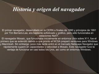 Historia y origen del navagador 
El primer navegador, desarrollado en la CERN a finales de 1990 y principios de 1991 
por Tim Berners-Lee, era bastante sofisticado y gráfico, pero sólo funcionaba en 
estaciones NeXT. 
El navegador Mosaic, que funcionaba inicialmente en entornos Unix sobre X11, fue el 
primero que se extendió debido a que pronto el NCSA preparó versiones para Windows 
y Macintosh. Sin embargo, poco más tarde entró en el mercado Netscape Navigator que 
rápidamente superó en capacidades y velocidad a Mosaic. Este navegador tuvo la 
ventaja de funcionar en casi todos los Unix, así como en entornos Windows. 
 